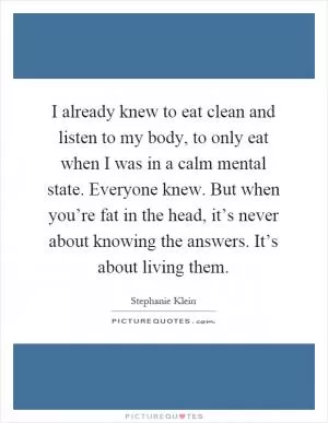 I already knew to eat clean and listen to my body, to only eat when I was in a calm mental state. Everyone knew. But when you’re fat in the head, it’s never about knowing the answers. It’s about living them Picture Quote #1