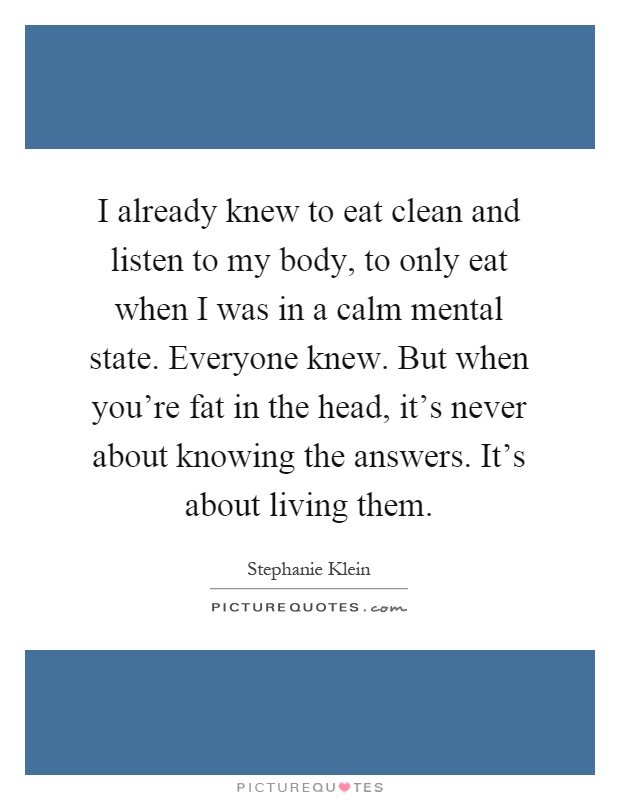 I already knew to eat clean and listen to my body, to only eat when I was in a calm mental state. Everyone knew. But when you're fat in the head, it's never about knowing the answers. It's about living them Picture Quote #1