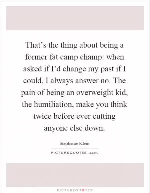 That’s the thing about being a former fat camp champ: when asked if I’d change my past if I could, I always answer no. The pain of being an overweight kid, the humiliation, make you think twice before ever cutting anyone else down Picture Quote #1