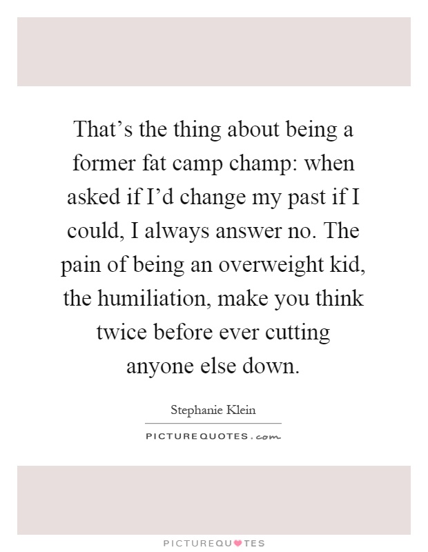 That's the thing about being a former fat camp champ: when asked if I'd change my past if I could, I always answer no. The pain of being an overweight kid, the humiliation, make you think twice before ever cutting anyone else down Picture Quote #1
