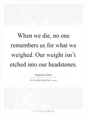 When we die, no one remembers us for what we weighed. Our weight isn’t etched into our headstones Picture Quote #1