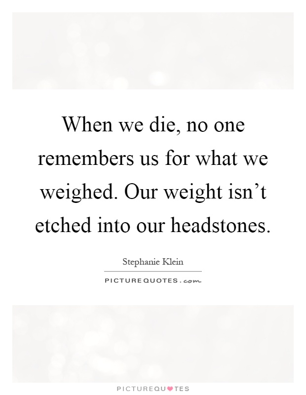 When we die, no one remembers us for what we weighed. Our weight isn't etched into our headstones Picture Quote #1