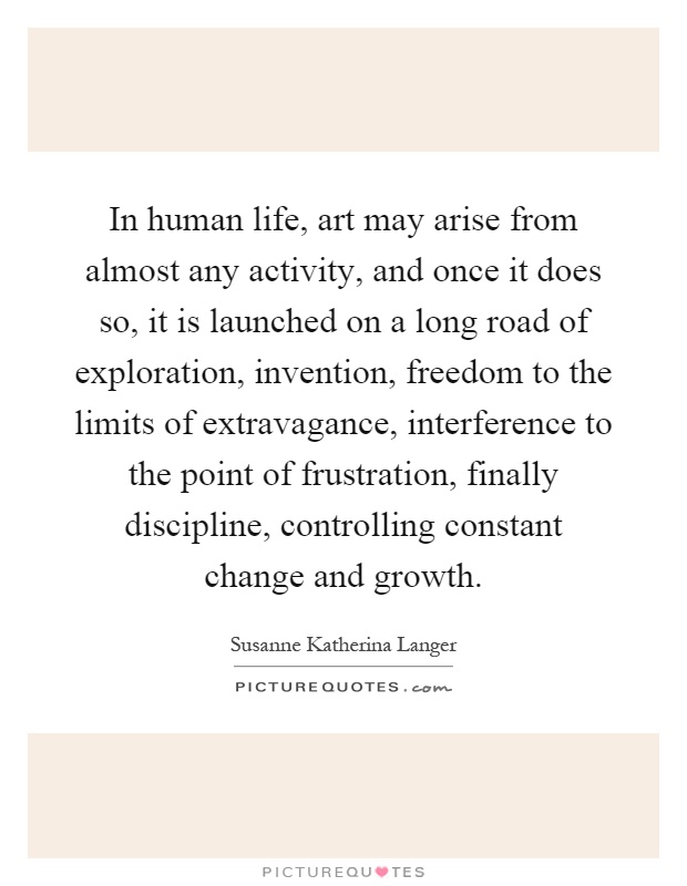 In human life, art may arise from almost any activity, and once it does so, it is launched on a long road of exploration, invention, freedom to the limits of extravagance, interference to the point of frustration, finally discipline, controlling constant change and growth Picture Quote #1