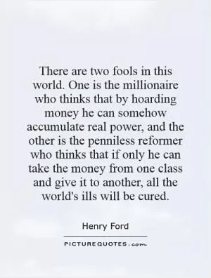 There are two fools in this world. One is the millionaire who thinks that by hoarding money he can somehow accumulate real power, and the other is the penniless reformer who thinks that if only he can take the money from one class and give it to another, all the world's ills will be cured Picture Quote #1