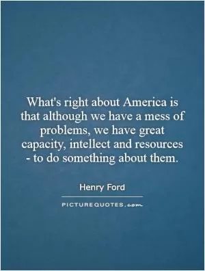 What's right about America is that although we have a mess of problems, we have great capacity, intellect and resources - to do something about them Picture Quote #1
