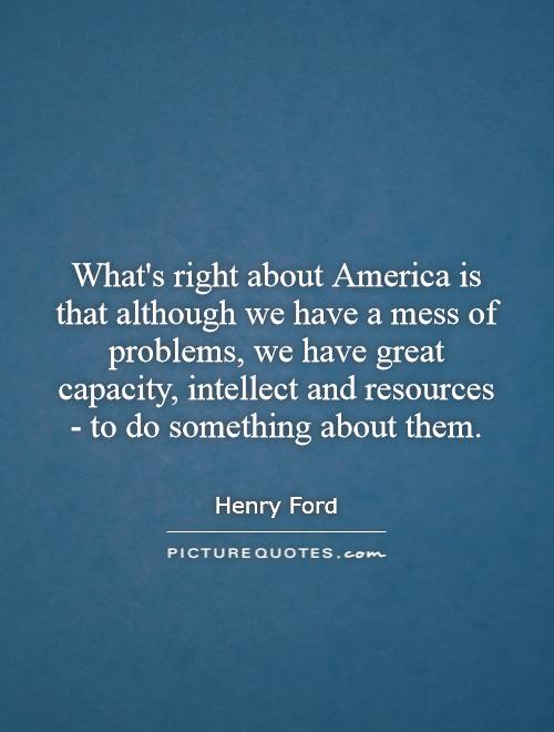 What's right about America is that although we have a mess of problems, we have great capacity, intellect and resources - to do something about them Picture Quote #1