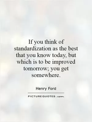 If you think of standardization as the best that you know today, but which is to be improved tomorrow; you get somewhere Picture Quote #1