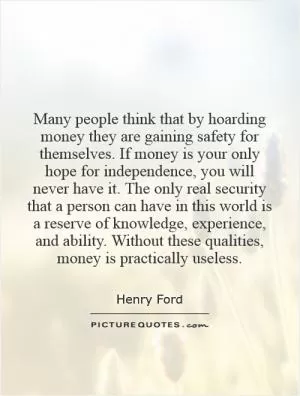 Many people think that by hoarding money they are gaining safety for themselves. If money is your only hope for independence, you will never have it. The only real security that a person can have in this world is a reserve of knowledge, experience, and ability. Without these qualities, money is practically useless Picture Quote #1