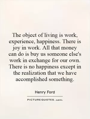 The object of living is work, experience, happiness. There is joy in work. All that money can do is buy us someone else's work in exchange for our own. There is no happiness except in the realization that we have accomplished something Picture Quote #1