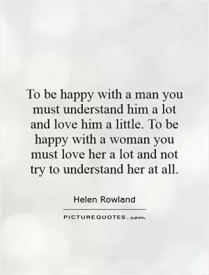 To be happy with a man you must understand him a lot and love him a little. To be happy with a woman you must love her a lot and not try to understand her at all Picture Quote #1