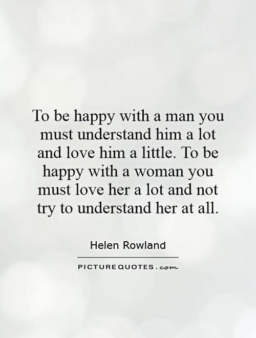 To be happy with a man you must understand him a lot and love him a little. To be happy with a woman you must love her a lot and not try to understand her at all Picture Quote #1