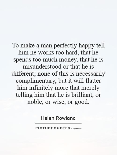To make a man perfectly happy tell him he works too hard, that he spends too much money, that he is misunderstood or that he is different; none of this is necessarily complimentary, but it will flatter him infinitely more that merely telling him that he is brilliant, or noble, or wise, or good Picture Quote #1