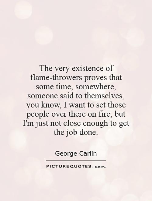 The very existence of flame-throwers proves that some time, somewhere, someone said to themselves, you know, I want to set those people over there on fire, but I'm just not close enough to get the job done Picture Quote #1