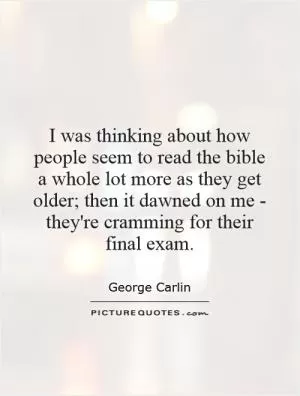 I was thinking about how people seem to read the bible a whole lot more as they get older; then it dawned on me - they're cramming for their final exam Picture Quote #1