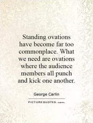Standing ovations have become far too commonplace. What we need are ovations where the audience members all punch and kick one another Picture Quote #1