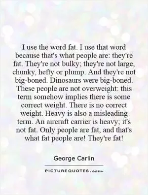 I use the word fat. I use that word because that's what people are: they're fat. They're not bulky; they're not large, chunky, hefty or plump. And they're not big-boned. Dinosaurs were big-boned. These people are not overweight: this term somehow implies there is some correct weight. There is no correct weight. Heavy is also a misleading term. An aircraft carrier is heavy; it's not fat. Only people are fat, and that's what fat people are! They're fat! Picture Quote #1