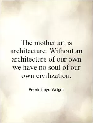 The mother art is architecture. Without an architecture of our own we have no soul of our own civilization Picture Quote #1