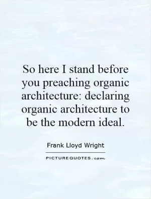 So here I stand before you preaching organic architecture: declaring organic architecture to be the modern ideal Picture Quote #1