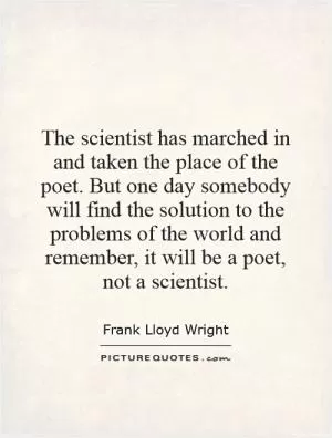 The scientist has marched in and taken the place of the poet. But one day somebody will find the solution to the problems of the world and remember, it will be a poet, not a scientist Picture Quote #1