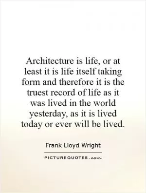 Architecture is life, or at least it is life itself taking form and therefore it is the truest record of life as it was lived in the world yesterday, as it is lived today or ever will be lived Picture Quote #1