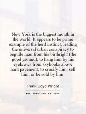 New York is the biggest mouth in the world. It appears to be prime example of the herd instinct, leading the universal urban conspiracy to beguile man from his birthright (the good ground), to hang him by his eyebrows from skyhooks above hard pavement, to crucify him, sell him, or be sold by him Picture Quote #1