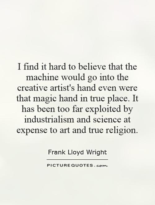 I find it hard to believe that the machine would go into the creative artist's hand even were that magic hand in true place. It has been too far exploited by industrialism and science at expense to art and true religion Picture Quote #1