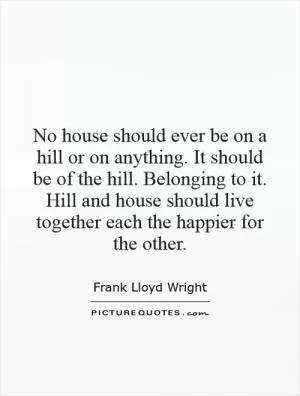 No house should ever be on a hill or on anything. It should be of the hill. Belonging to it. Hill and house should live together each the happier for the other Picture Quote #1