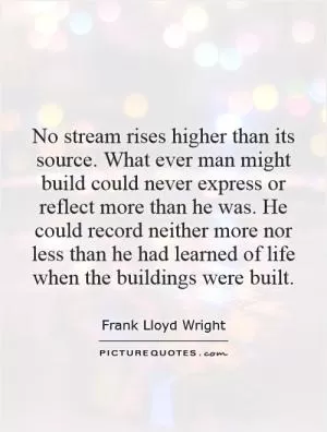 No stream rises higher than its source. What ever man might build could never express or reflect more than he was. He could record neither more nor less than he had learned of life when the buildings were built Picture Quote #1