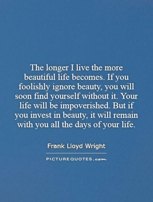 The longer I live the more beautiful life becomes. If you foolishly ignore beauty, you will soon find yourself without it. Your life will be impoverished. But if you invest in beauty, it will remain with you all the days of your life Picture Quote #1