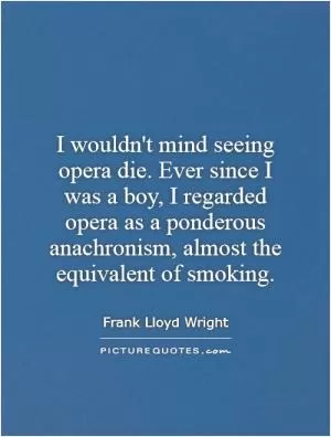 I wouldn't mind seeing opera die. Ever since I was a boy, I regarded opera as a ponderous anachronism, almost the equivalent of smoking Picture Quote #1