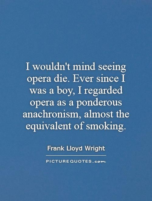 I wouldn't mind seeing opera die. Ever since I was a boy, I regarded opera as a ponderous anachronism, almost the equivalent of smoking Picture Quote #1