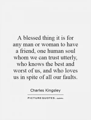 A blessed thing it is for any man or woman to have a friend, one human soul whom we can trust utterly, who knows the best and worst of us, and who loves us in spite of all our faults Picture Quote #1