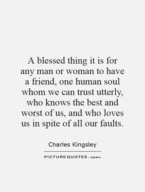 A blessed thing it is for any man or woman to have a friend, one human soul whom we can trust utterly, who knows the best and worst of us, and who loves us in spite of all our faults Picture Quote #1