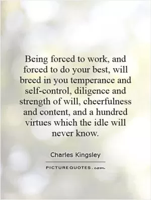Being forced to work, and forced to do your best, will breed in you temperance and self-control, diligence and strength of will, cheerfulness and content, and a hundred virtues which the idle will never know Picture Quote #1