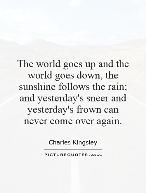 The world goes up and the world goes down, the sunshine follows the rain; and yesterday's sneer and yesterday's frown can never come over again Picture Quote #1