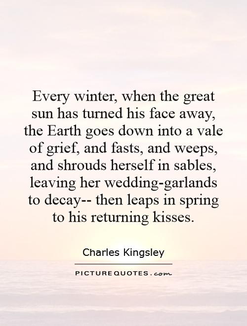 Every winter, when the great sun has turned his face away, the Earth goes down into a vale of grief, and fasts, and weeps, and shrouds herself in sables, leaving her wedding-garlands to decay-- then leaps in spring to his returning kisses Picture Quote #1