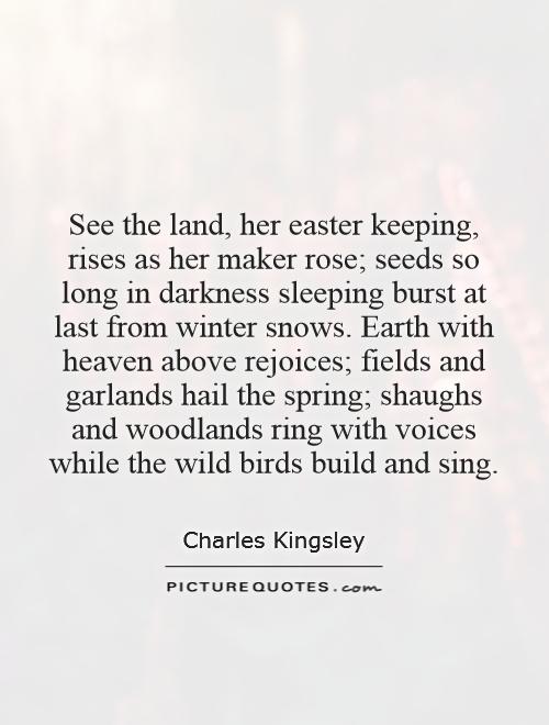 See the land, her easter keeping, rises as her maker rose; seeds so long in darkness sleeping burst at last from winter snows. Earth with heaven above rejoices; fields and garlands hail the spring; shaughs and woodlands ring with voices while the wild birds build and sing Picture Quote #1