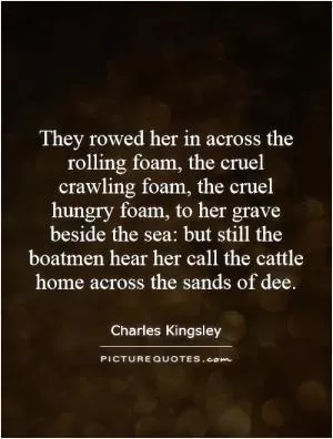 They rowed her in across the rolling foam, the cruel crawling foam, the cruel hungry foam, to her grave beside the sea: but still the boatmen hear her call the cattle home across the sands of dee Picture Quote #1