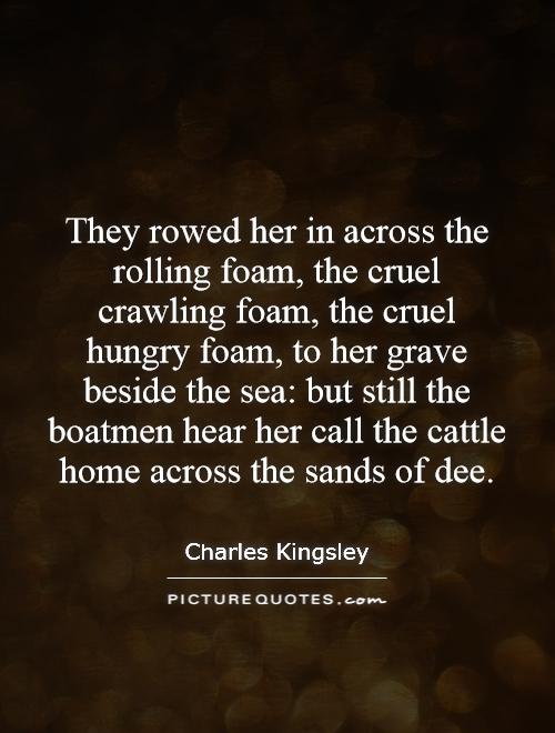 They rowed her in across the rolling foam, the cruel crawling foam, the cruel hungry foam, to her grave beside the sea: but still the boatmen hear her call the cattle home across the sands of dee Picture Quote #1