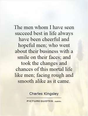 The men whom I have seen succeed best in life always have been cheerful and hopeful men; who went about their business with a smile on their faces; and took the changes and chances of this mortal life like men; facing rough and smooth alike as it came Picture Quote #1