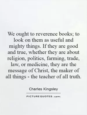 We ought to reverence books; to look on them as useful and mighty things. If they are good and true, whether they are about religion, politics, farming, trade, law, or medicine, they are the message of Christ, the maker of all things - the teacher of all truth Picture Quote #1