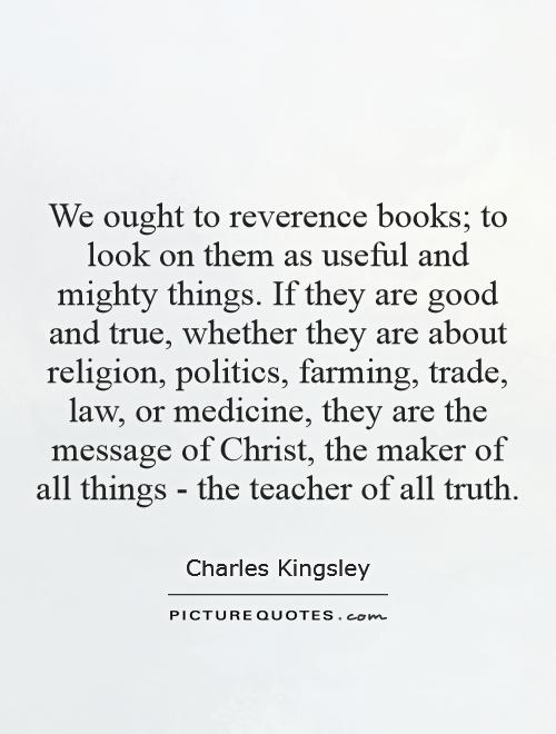 We ought to reverence books; to look on them as useful and mighty things. If they are good and true, whether they are about religion, politics, farming, trade, law, or medicine, they are the message of Christ, the maker of all things - the teacher of all truth Picture Quote #1