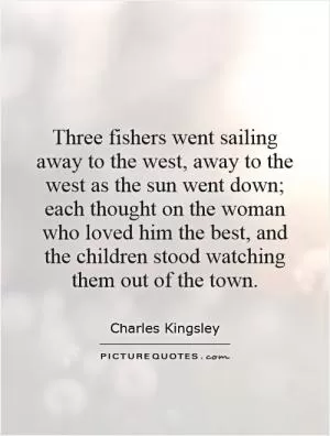 Three fishers went sailing away to the west, away to the west as the sun went down; each thought on the woman who loved him the best, and the children stood watching them out of the town Picture Quote #1