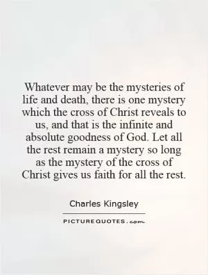 Whatever may be the mysteries of life and death, there is one mystery which the cross of Christ reveals to us, and that is the infinite and absolute goodness of God. Let all the rest remain a mystery so long as the mystery of the cross of Christ gives us faith for all the rest Picture Quote #1