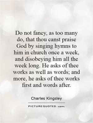 Do not fancy, as too many do, that thou canst praise God by singing hymns to him in church once a week, and disobeying him all the week long. He asks of thee works as well as words; and more, he asks of thee works first and words after Picture Quote #1