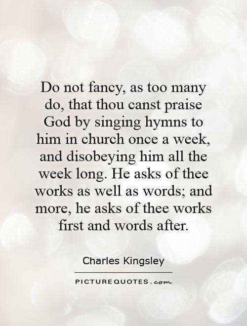 Do not fancy, as too many do, that thou canst praise God by singing hymns to him in church once a week, and disobeying him all the week long. He asks of thee works as well as words; and more, he asks of thee works first and words after Picture Quote #1