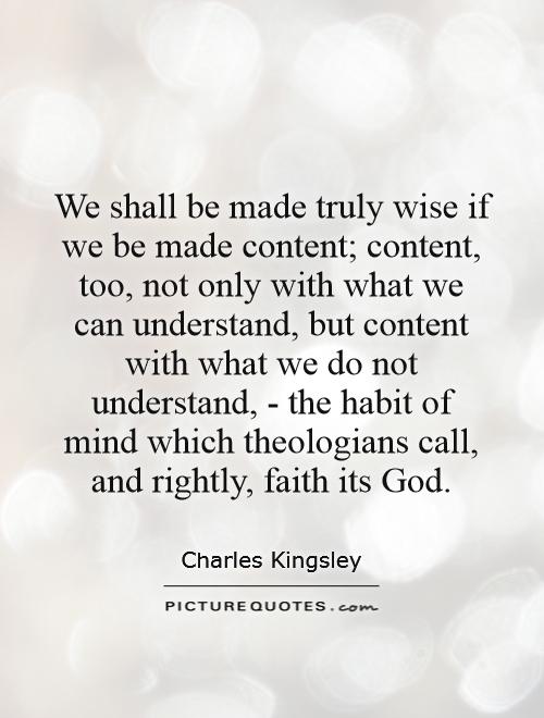 We shall be made truly wise if we be made content; content, too, not only with what we can understand, but content with what we do not understand, - the habit of mind which theologians call, and rightly, faith its God Picture Quote #1