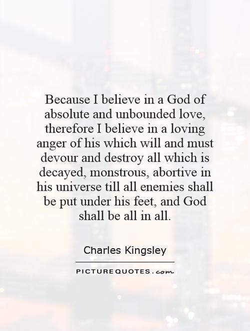 Because I believe in a God of absolute and unbounded love, therefore I believe in a loving anger of his which will and must devour and destroy all which is decayed, monstrous, abortive in his universe till all enemies shall be put under his feet, and God shall be all in all Picture Quote #1