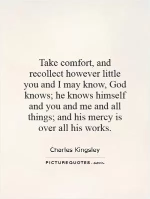 Take comfort, and recollect however little you and I may know, God knows; he knows himself and you and me and all things; and his mercy is over all his works Picture Quote #1