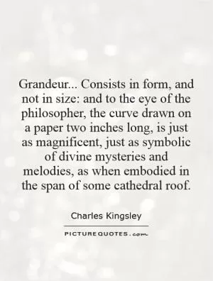 Grandeur... Consists in form, and not in size: and to the eye of the philosopher, the curve drawn on a paper two inches long, is just as magnificent, just as symbolic of divine mysteries and melodies, as when embodied in the span of some cathedral roof Picture Quote #1